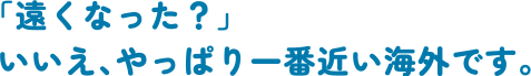 「遠くなった？」いいえ、やっぱり一番近い海外です。