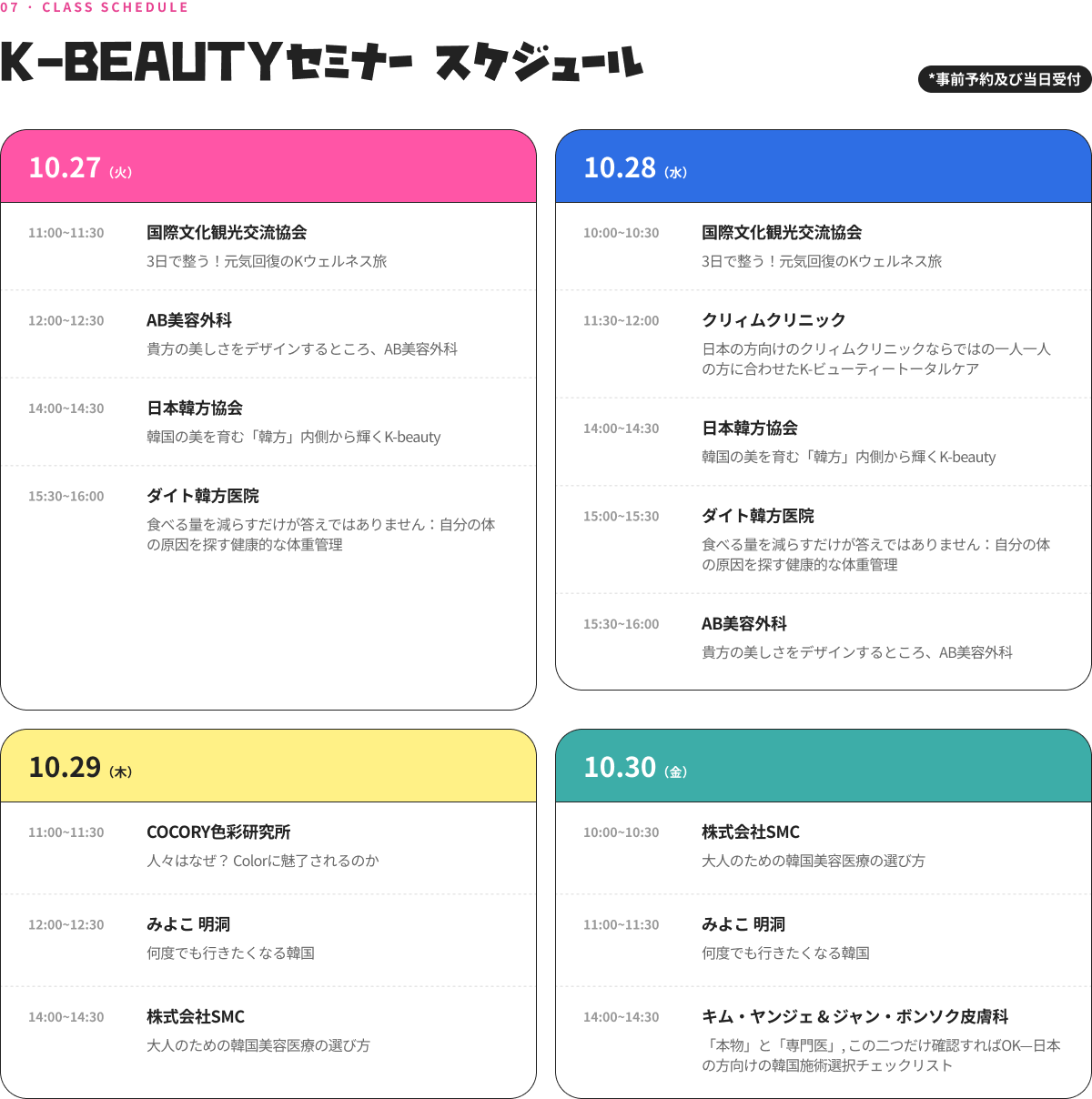 07 · CLASS SCHEDULE K-BEAUTY セミナー スケジュール *事前予約及び当日受付 10.27（火） 11:00~11:30 国際文化観光交流協会 3日で整う！元気回復のKウェルネス旅 12:00~12:30 AB美容外科 貴方の美しさをデザインするところ、AB形成外科医院 14:00~14:30 日本韓方協会 韓国の美を育む「韓方」内側から輝くK-beauty 15:30~16:00 ダイト韓方医院 食べる量を減らすだけが答えではありません：自分の体の原因を探す健康的な体重管理 10.28（水） 10:00~10:30 国際文化観光交流協会 3日で整う！元気回復のKウェルネス旅 11:30~12:00 クリィムクリニック 日本の方向けのクリィムクリニックならではの一人一人の方に合わせたK-ビューティートータルケア 14:00~14:30 日本韓方協会 韓国の美を育む「韓方」内側から輝くK-beauty 15:00~15:30 ダイト韓方医院 食べる量を減らすだけが答えではありません：自分の体の原因を探す健康的な体重管理 15:30~16:00 AB美容外科 貴方の美しさをデザインするところ、AB形成外科医院 10.29（木） 11:00~11:30 COCORY色彩研究所 人々はなぜ？ Colorに魅了されるのか 12:00~12:30 みよこ 明洞 何度でも行きたくなる韓国 14:00~14:30 株式会社SMC 大人のための韓国美容医療の選び方 10.30（金） 10:00~10:30 株式会社SMC 大人のための韓国美容医療の選び方 11:00~11:30 みよこ 明洞 何度でも行きたくなる韓国 14:00~14:30 キム・ヤンジェ & ジャン・ボンソク皮膚科 「本物」と「専門医」, この二つだけ確認すればOK—日本の方向けの韓国施術選択チェックリスト