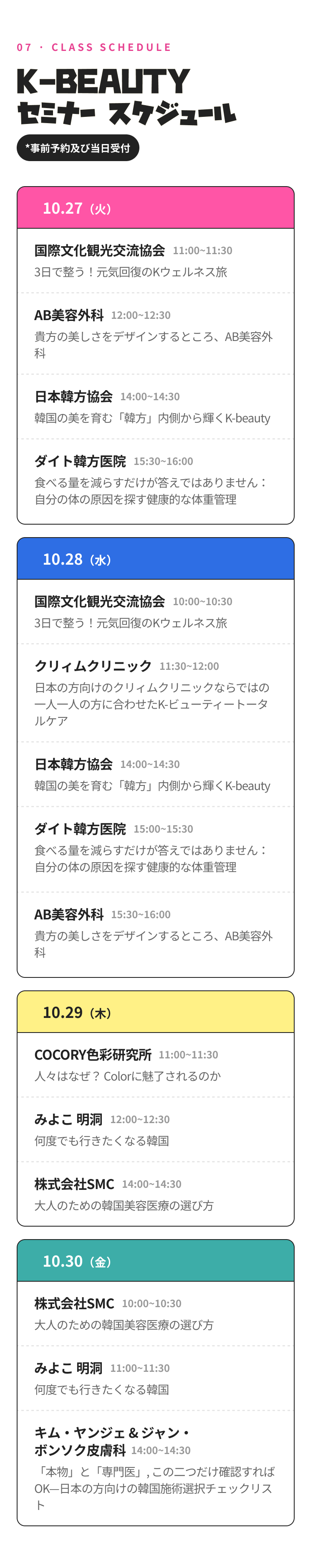 07 · CLASS SCHEDULE K-BEAUTY セミナー スケジュール *事前予約及び当日受付 10.27（火） 11:00~11:30 国際文化観光交流協会 3日で整う！元気回復のKウェルネス旅 12:00~12:30 AB美容外科 貴方の美しさをデザインするところ、AB形成外科医院 14:00~14:30 日本韓方協会 韓国の美を育む「韓方」内側から輝くK-beauty 15:30~16:00 ダイト韓方医院 食べる量を減らすだけが答えではありません：自分の体の原因を探す健康的な体重管理 10.28（水） 10:00~10:30 国際文化観光交流協会 3日で整う！元気回復のKウェルネス旅 11:30~12:00 クリィムクリニック 日本の方向けのクリィムクリニックならではの一人一人の方に合わせたK-ビューティートータルケア 14:00~14:30 日本韓方協会 韓国の美を育む「韓方」内側から輝くK-beauty 15:00~15:30 ダイト韓方医院 食べる量を減らすだけが答えではありません：自分の体の原因を探す健康的な体重管理 15:30~16:00 AB美容外科 貴方の美しさをデザインするところ、AB形成外科医院 10.29（木） 11:00~11:30 COCORY色彩研究所 人々はなぜ？ Colorに魅了されるのか 12:00~12:30 みよこ 明洞 何度でも行きたくなる韓国 14:00~14:30 株式会社SMC 大人のための韓国美容医療の選び方 10.30（金） 10:00~10:30 株式会社SMC 大人のための韓国美容医療の選び方 11:00~11:30 みよこ 明洞 何度でも行きたくなる韓国 14:00~14:30 キム・ヤンジェ & ジャン・ボンソク皮膚科 「本物」と「専門医」, この二つだけ確認すればOK—日本の方向けの韓国施術選択チェックリスト