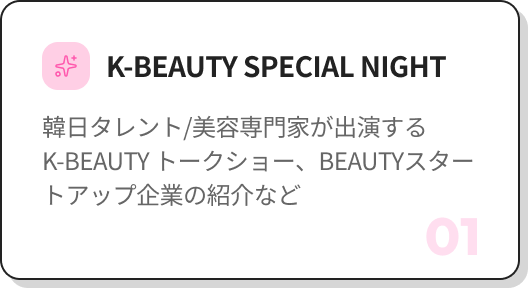 01 K-BEAUTY SPECIAL NIGHT 韓日のタレント／インフルエンサーが出演するK-BEAUTYトークショー、BEAUTYスタートアップ企業の紹介など