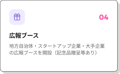 04 広報ブース 地方自治体・スタートアップ企業・大手企業の広報ブースを開設（記念品贈呈等あり）