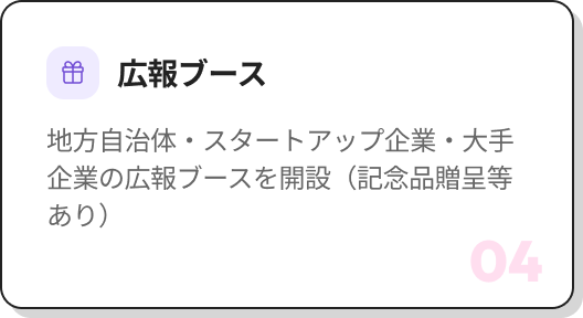 04 広報ブース 地方自治体・スタートアップ企業・大手企業の広報ブースを開設（記念品贈呈等あり）