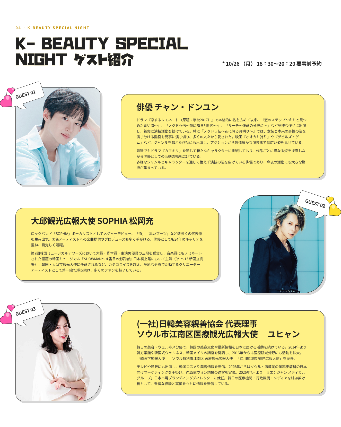 04 · K-BEAUTY SPECIAL NIGHT K- BEAUTY SPECIAL NIGHT ゲスト紹介 * 10/26 （月） 18：30～20：20 要事前予約 GUEST 01 俳優 チャン・ドンユン ドラマ『恋するレモネード（原題：学校2017）』で本格的に名を広めて以来、『恋のステップ～キミと見つめた青い海～』、『ノクドゥ伝〜花に降る月明り〜』、『サーチ〜運命の分岐点〜』など多様な作品に出演し、着実に演技活動を続けている。特に『ノクドゥ伝〜花に降る月明り〜』では、女装と本来の男性の姿を演じ分ける難役を見事に演じ切り、多くの人々から愛された。映画『オオカミ狩り』や『デビルズ・ゲーム』など、ジャンルを越えた作品にも出演し、アクションから感情豊かな演技まで幅広い姿を見せている。最近でもドラマ『カマキリ』を通じて新たなキャラクターに挑戦しており、作品ごとに異なる姿を披露しながら俳優としての活動の幅を広げている。多様なジャンルとキャラクターを通じて絶えず演技の幅を広げている俳優であり、今後の活動にも大きな期待が集まっている。 GUEST 02 大邱観光広報大使 SOPHIA 松岡充 ロックバンド「SOPHIA」ボーカリストとしてメジャーデビュー、「街」「黒いブーツ」など数多くの代表作を生み出す。著名アーティストへの楽曲提供やプロデュースも多く手がける。俳優としても24年のキャリアを重ね、目覚しく活躍。第7回韓国ミュージカルアワーズにおいて大賞・脚本賞・主演男優賞の三冠を受賞し、音楽賞にもノミネートされた話題の韓国ミュージカル『SHOWMAN〜４番目の影武者』日本初上陸において主演（9/1〜13 新国立劇場）。韓国・大邱市観光大使に任命されるなど、カテゴライズを超え、多彩な分野で活動するクリエーターアーティストとして第一線で輝き続け、多くのファンを魅了している。 GUEST 03 （一社）日韓美容親善協会 代表理事 ユヒャン 韓日の美容・ウェルネス分野で、韓国の美容文化や最新情報を日本に届ける活動を続けている。2014年より韓方薬膳や韓国式ウェルネス、韓国メイクの講座を開講し、2016年からは医療観光分野にも活動を拡大。「韓医学広報大使」「ソウル特別市江南区 医療観光広報大使」「仁川広域市 観光広報大使」を歴任。テレビや通販にも出演し、韓国コスメや美容情報を発信。2025年からはソウル・清潭洞の美容皮膚科の日本向けマーケティングを手掛け、約15億ウォン規模の送客を実現。2026年7月より「リエンジャン メディカルグループ」日本市場ブランディングディレクターに就任。韓日の医療機関・行政機関・メディアを結ぶ架け橋として、豊富な経験と実績をもとに情報を発信している。