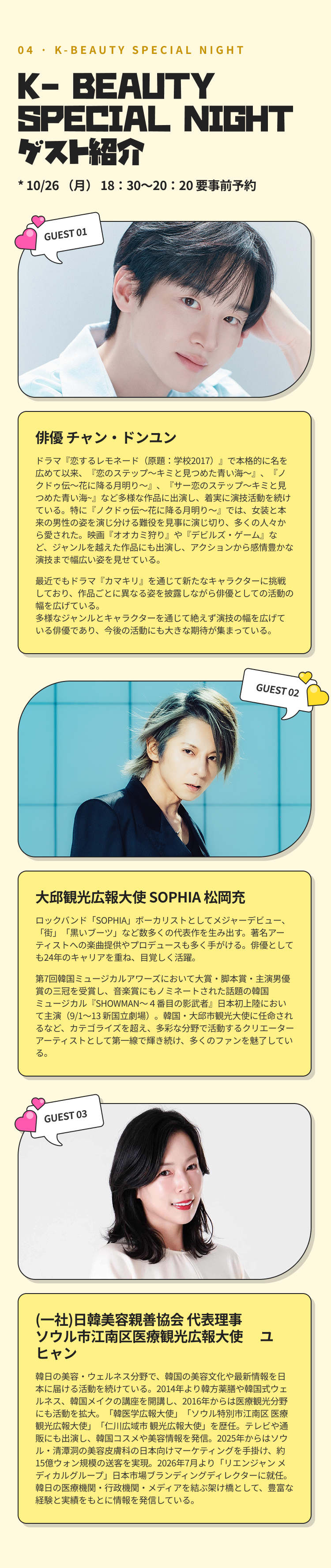04 · K-BEAUTY SPECIAL NIGHT K- BEAUTY SPECIAL NIGHT ゲスト紹介 * 10/26 （月） 18：30～20：20 要事前予約 GUEST 01 俳優 チャン・ドンユン ドラマ『恋するレモネード（原題：学校2017）』で本格的に名を広めて以来、『恋のステップ～キミと見つめた青い海～』、『ノクドゥ伝〜花に降る月明り〜』、『サー恋のステップ～キミと見つめた青い海~』など多様な作品に出演し、着実に演技活動を続けている。特に『ノクドゥ伝〜花に降る月明り〜』では、女装と本来の男性の姿を演じ分ける難役を見事に演じ切り、多くの人々から愛された。映画『オオカミ狩り』や『デビルズ・ゲーム』など、ジャンルを越えた作品にも出演し、アクションから感情豊かな演技まで幅広い姿を見せている。最近でもドラマ『カマキリ』を通じて新たなキャラクターに挑戦しており、作品ごとに異なる姿を披露しながら俳優としての活動の幅を広げている。多様なジャンルとキャラクターを通じて絶えず演技の幅を広げている俳優であり、今後の活動にも大きな期待が集まっている。 GUEST 02 大邱観光広報大使 SOPHIA 松岡充 ロックバンド「SOPHIA」ボーカリストとしてメジャーデビュー、「街」「黒いブーツ」など数多くの代表作を生み出す。著名アーティストへの楽曲提供やプロデュースも多く手がける。俳優としても24年のキャリアを重ね、目覚しく活躍。第7回韓国ミュージカルアワーズにおいて大賞・脚本賞・主演男優賞の三冠を受賞し、音楽賞にもノミネートされた話題の韓国ミュージカル『SHOWMAN〜４番目の影武者』日本初上陸において主演（9/1〜13 新国立劇場）。韓国・大邱市観光大使に任命されるなど、カテゴライズを超え、多彩な分野で活動するクリエーターアーティストとして第一線で輝き続け、多くのファンを魅了している。 GUEST 03 （一社）日韓美容親善協会 代表理事 ユヒャン 韓日の美容・ウェルネス分野で、韓国の美容文化や最新情報を日本に届ける活動を続けている。2014年より韓方薬膳や韓国式ウェルネス、韓国メイクの講座を開講し、2016年からは医療観光分野にも活動を拡大。「韓医学広報大使」「ソウル特別市江南区 医療観光広報大使」「仁川広域市 観光広報大使」を歴任。テレビや通販にも出演し、韓国コスメや美容情報を発信。2025年からはソウル・清潭洞の美容皮膚科の日本向けマーケティングを手掛け、約15億ウォン規模の送客を実現。2026年7月より「リエンジャン メディカルグループ」日本市場ブランディングディレクターに就任。韓日の医療機関・行政機関・メディアを結ぶ架け橋として、豊富な経験と実績をもとに情報を発信している。