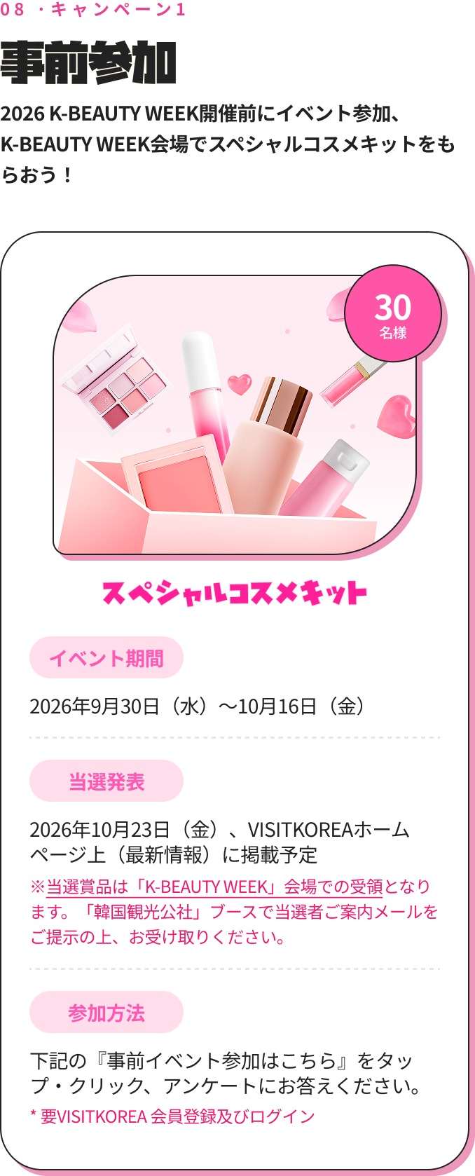 08 ·キャンペーン1 事前参加 2026 K-BEAUTY WEEK開催前にイベント参加、K-BEAUTY WEEK会場でスペシャルコスメキットをもらおう！ 30 名様 スペシャルコスメキット イベント期間 2026年9月30日（水）～10月16日（金） 当選発表 2026年10月23日（金）、VISITKOREAホームページ上（最新情報）に掲載予定 ※当選賞品は「K-BEAUTY WEEK」会場での受領となります。「韓国観光公社」ブースで当選者ご案内メールをご提示の上、お受け取りください。 参加方法 下記の『事前イベント参加はこちら』をタップ・クリック、アンケートにお答えください。 * 要VISITKOREA 会員登録及びログイン