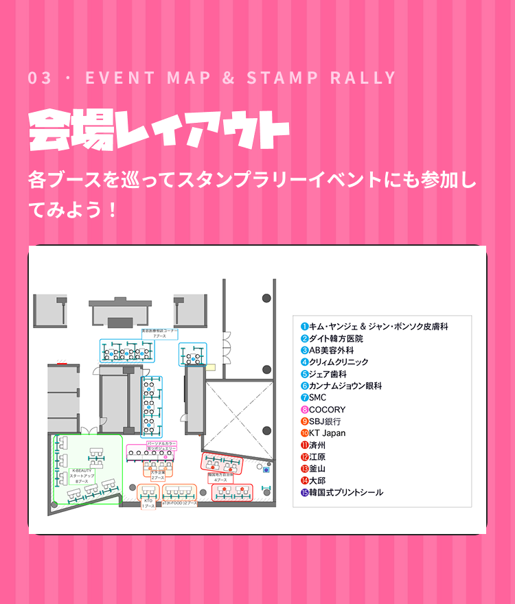 03 · EVENT MAP & STAMP RALLY 会場レイアウト 各ブースを巡ってスタンプラリーイベントにも参加してみよう！