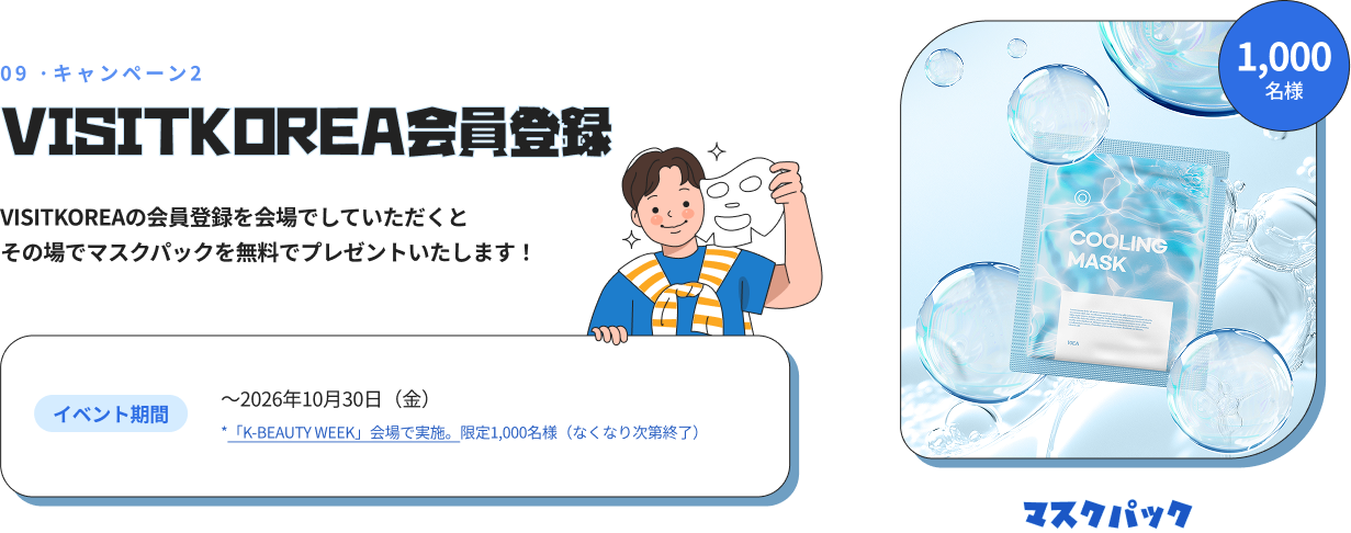 09 ·キャンペーン2 VISITKOREA会員登録 VISITKOREAの会員登録を会場でしていただくとその場でマスクパックを無料でプレゼントいたします！ イベント期間 ～2026年10月30日（金） *「K-BEAUTY WEEK」会場で実施。限定1,000名様（なくなり次第終了） 1,000 名様 マスクパック