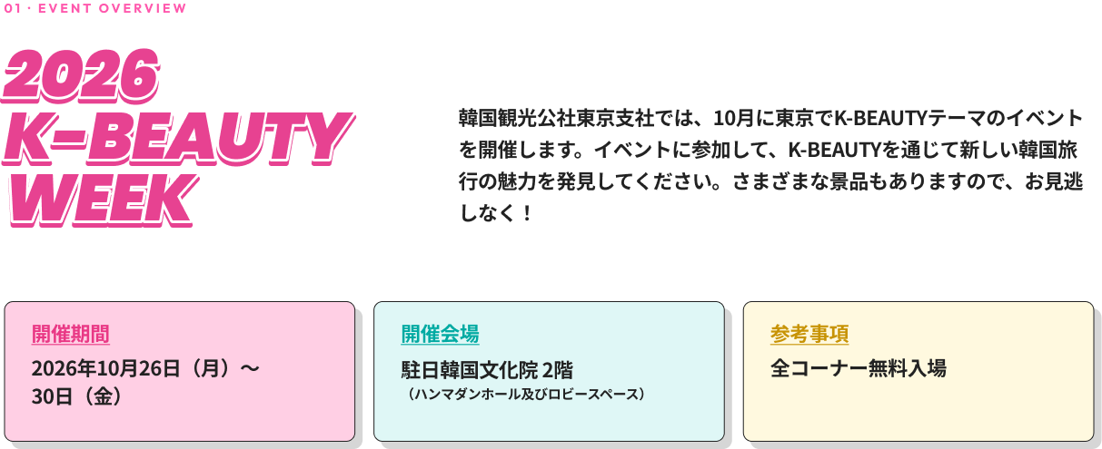 01 · EVENT OVERVIEW 2026 K-BEAUTY WEEK 韓国観光公社東京支社では、10月に東京でK-BEAUTYテーマのイベントを開催します。イベントに参加して、K-BEAUTYを通じて新しい韓国旅行の魅力を発見してください。さまざまな景品もありますので、お見逃しなく！ 開催期間 2026年10月26日（月）～30日（金） 開催会場 コリアセンター（四谷）2階（ハンマダンホール及びロビースペース） 参考事項 全コーナー無料入場
