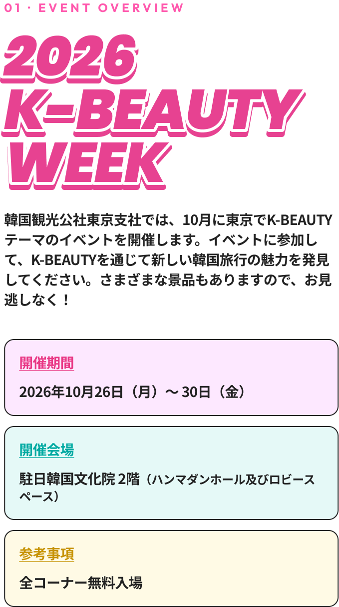 01 · EVENT OVERVIEW 2026 K-BEAUTY WEEK 韓国観光公社東京支社では、10月に東京でK-BEAUTYテーマのイベントを開催します。イベントに参加して、K-BEAUTYを通じて新しい韓国旅行の魅力を発見してください。さまざまな景品もありますので、お見逃しなく！ 開催期間 2026年10月26日（月）～30日（金） 開催会場 コリアセンター（四谷）2階（ハンマダンホール及びロビースペース） 参考事項 全コーナー無料入場