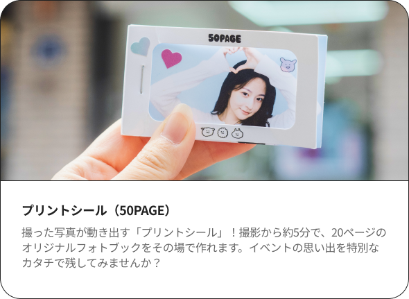 プリントシール（50PAGE） 撮った写真が動き出す「プリントシール」！撮影から約5分で、20ページのオリジナルフォトブックをその場で作れます。イベントの思い出を特別なカタチで残してみませんか？