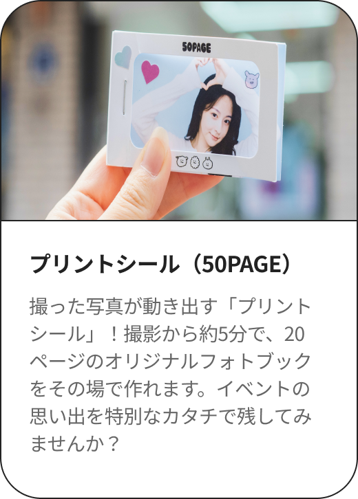 プリントシール（50PAGE） 撮った写真が動き出す「プリントシール」！撮影から約5分で、20ページのオリジナルフォトブックをその場で作れます。イベントの思い出を特別なカタチで残してみませんか？