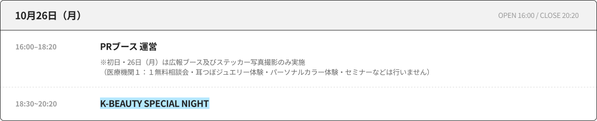 10月26日（月） OPEN 16:00 / CLOSE 20:20 16:00–18:20 PRブース 運営 ※初日・26日（月）は広報ブース及びステッカー写真撮影のみ実施（医療機関１：１無料相談会・耳つぼジュエリー体験・パーソナルカラー体験・セミナーなどは行いません） 18:30~20:20 K-BEAUTY SPECIAL NIGHT