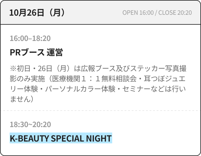 10月26日（月） OPEN 16:00 / CLOSE 20:20 16:00–18:20 PRブース 運営 ※初日・26日（月）は広報ブース及びステッカー写真撮影のみ実施（医療機関１：１無料相談会・耳つぼジュエリー体験・パーソナルカラー体験・セミナーなどは行いません） 18:30~20:20 K-BEAUTY SPECIAL NIGHT