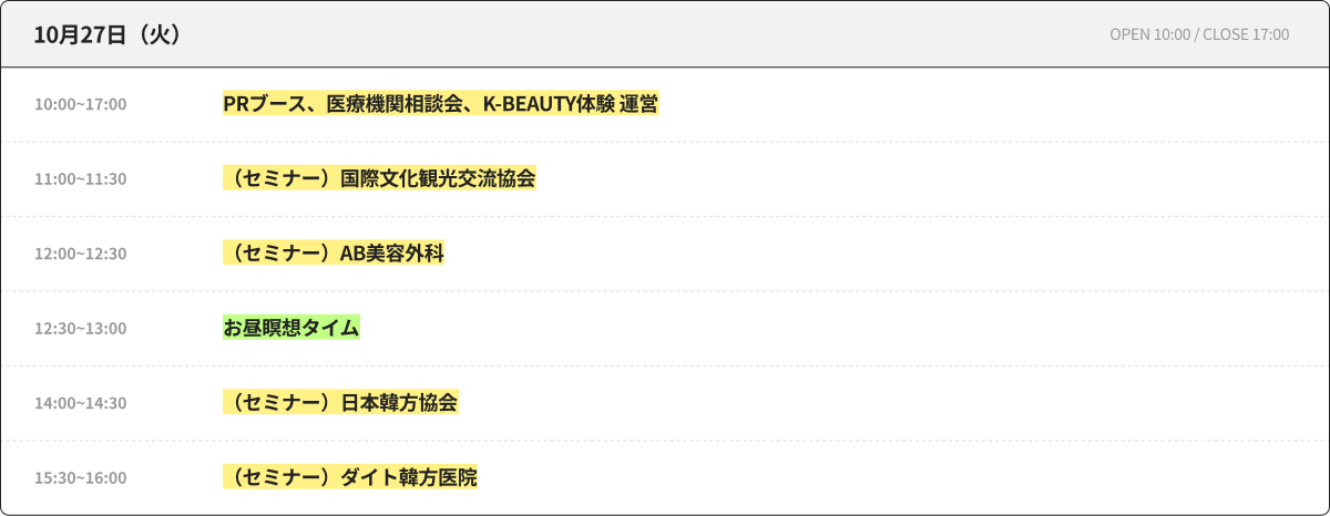 10月27日（火） OPEN 10:00 / CLOSE 17:00 10:00~17:00 PRブース、医療機関相談会、K-BEAUTY体験 運営 11:00~11:30 （セミナー）国際文化観光交流協会 12:00~12:30 （セミナー）AB美容外科 12:30~13:00 昼休み瞑想タイム 14:00~14:30 （セミナー）日本韓方協会 15:30~16:00 （セミナー）ダイト韓方医院