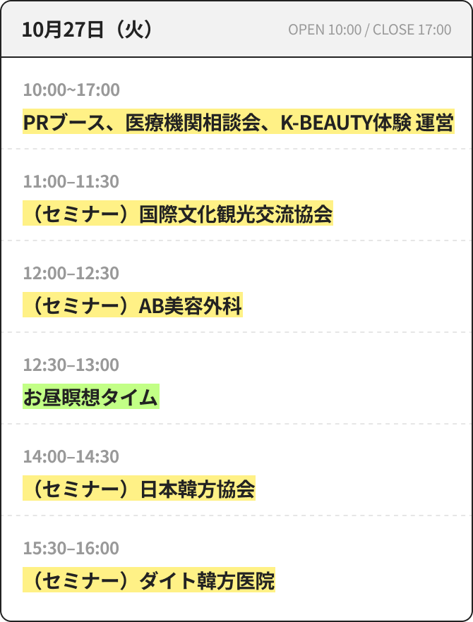 10月27日（火） OPEN 10:00 / CLOSE 17:00 10:00~17:00 PRブース、医療機関相談会、K-BEAUTY体験 運営 11:00~11:30 （セミナー）国際文化観光交流協会 12:00~12:30 （セミナー）AB美容外科 12:30~13:00 昼休み瞑想タイム 14:00~14:30 （セミナー）日本韓方協会 15:30~16:00 （セミナー）ダイト韓方医院