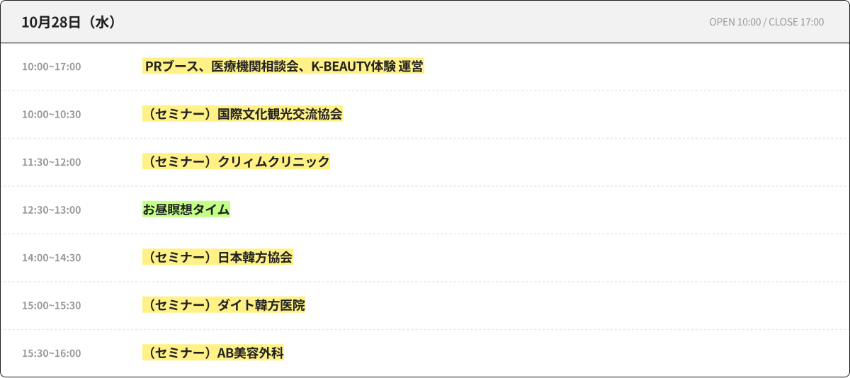 10月28日（水） OPEN 10:00 / CLOSE 17:00 10:00~17:00 PRブース、医療機関相談会、K-BEAUTY体験 運営 10:00~10:30 （セミナー）国際文化観光交流協会 11:30~12:00 （セミナー）クリィムクリニック 12:30~13:00 昼休み瞑想タイム 14:00~14:30 （セミナー）日本韓方協会 15:00~15:30 （セミナー）ダイト韓方医院 15:30~16:00 （セミナー）AB美容外科