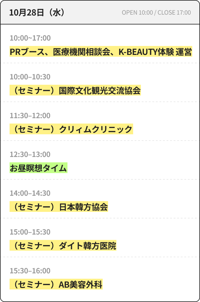 10月28日（水） OPEN 10:00 / CLOSE 17:00 10:00~17:00 PRブース、医療機関相談会、K-BEAUTY体験 運営 10:00~10:30 （セミナー）国際文化観光交流協会 11:30~12:00 （セミナー）クリィムクリニック 12:30~13:00 昼休み瞑想タイム 14:00~14:30 （セミナー）日本韓方協会 15:00~15:30 （セミナー）ダイト韓方医院 15:30~16:00 （セミナー）AB美容外科