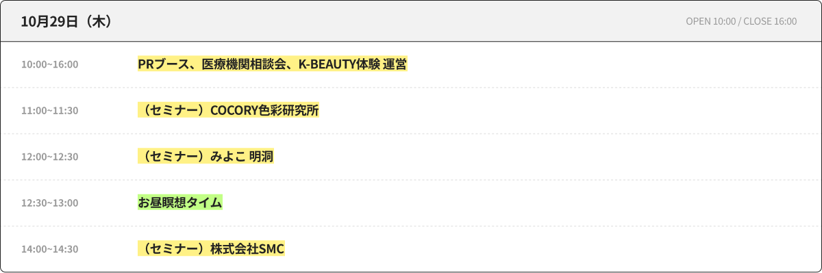 10月29日（木） OPEN 10:00 / CLOSE 16:00 10:00~16:00 PRブース、医療機関相談会、K-BEAUTY体験 運営 11:00~11:30 （セミナー）COCORY色彩研究所 12:00~12:30 （セミナー）みよこ 明洞 12:30~13:00 昼休み瞑想タイム 14:00~14:30 （セミナー）株式会社SMC
