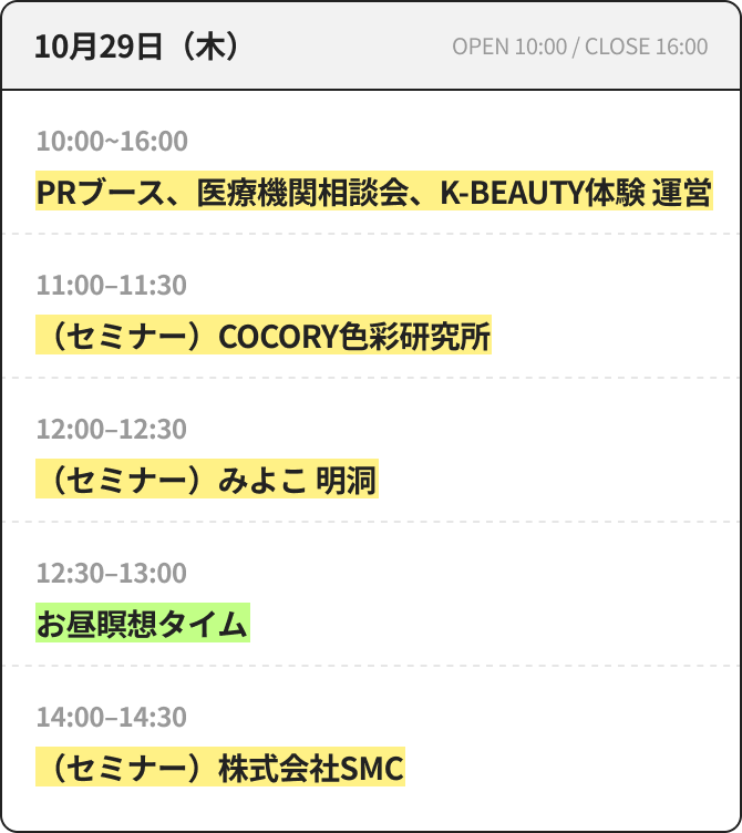 10月29日（木） OPEN 10:00 / CLOSE 16:00 10:00~16:00 PRブース、医療機関相談会、K-BEAUTY体験 運営 11:00~11:30 （セミナー）COCORY色彩研究所 12:00~12:30 （セミナー）みよこ 明洞 12:30~13:00 昼休み瞑想タイム 14:00~14:30 （セミナー）株式会社SMC