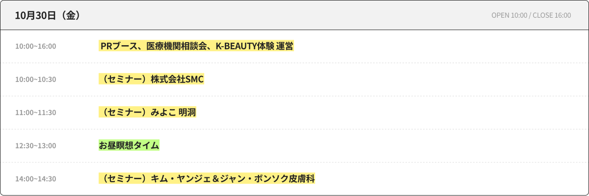 10月30日（金） OPEN 10:00 / CLOSE 16:00 10:00~16:00 PRブース、医療機関相談会、K-BEAUTY体験 運営 10:00~10:30 （セミナー）株式会社SMC 11:00~11:30 （セミナー）みよこ 明洞 12:30~13:00 昼休み瞑想タイム 14:00~14:30 （セミナー）キム・ヤンジェ＆ジャン・ボンソク皮膚科