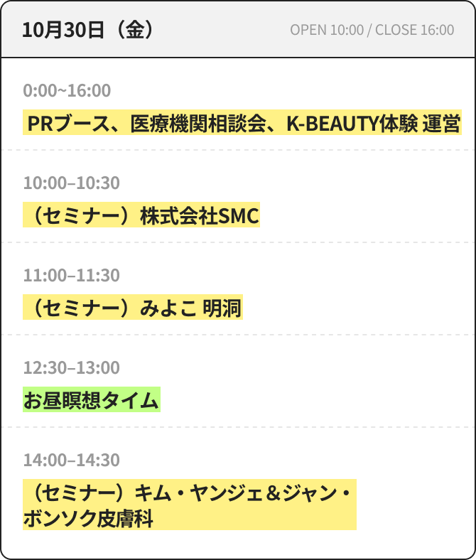 10月30日（金） OPEN 10:00 / CLOSE 16:00 10:00~16:00 PRブース、医療機関相談会、K-BEAUTY体験 運営 10:00~10:30 （セミナー）株式会社SMC 11:00~11:30 （セミナー）みよこ 明洞 12:30~13:00 昼休み瞑想タイム 14:00~14:30 （セミナー）キム・ヤンジェ＆ジャン・ボンソク皮膚科