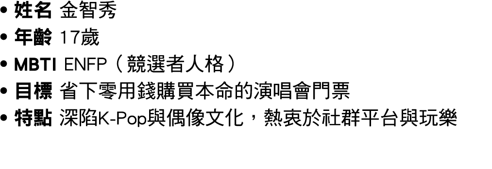 ● 姓名 金智秀 ● 年齡 17歲 ● MBTI ENFP（競選者人格） ● 目標 省下零用錢購買本命的演唱會門票 ● 特點 深陷K Pop與偶像文化，熱衷於社群平台與玩樂 