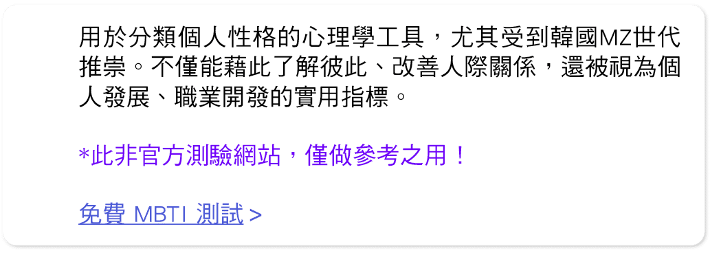 用於分類個人性格的心理學工具，尤其受到韓國MZ世代推崇。不僅能藉此了解彼此、改善人際關係，還被視為個人發展、職業開發的實用指標。 *此非官方測驗網站，僅做參考之用！ 免費 MBTI 測試 