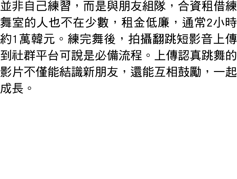 並非自己練習，而是與朋友組隊，合資租借練舞室的人也不在少數，租金低廉，通常2小時約1萬韓元。練完舞後，拍攝翻跳短影音上傳到社群平台可說是必備流程。上傳認真跳舞的影片不僅能結識新朋友，還能互相鼓勵，一起成長。