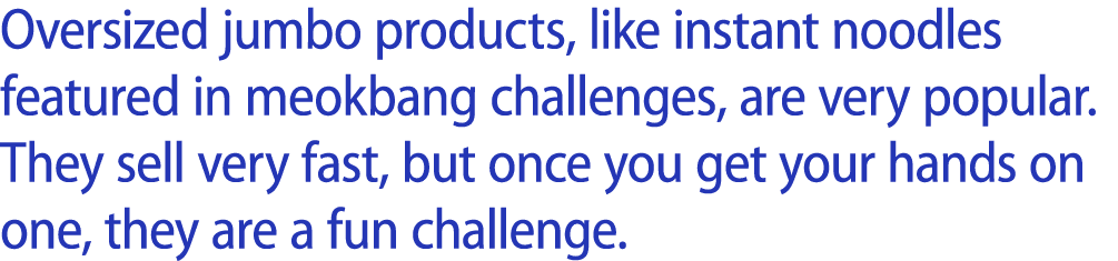 Oversized jumbo products, like instant noodles featured in meokbang challenges, are very popular. They sell very fast...