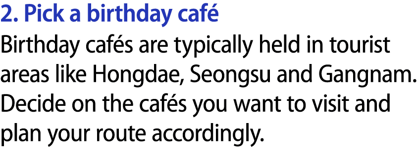 2. Pick a birthday caf Birthday caf s are typically held in tourist areas like Hongdae, Seongsu and Gangnam. Decide ...