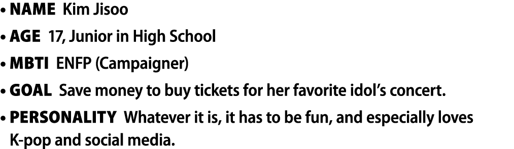 • Name Kim Jisoo • Age 17, Junior in High School • MBTI ENFP (Campaigner) • Goal Save money to buy tickets for her fa...