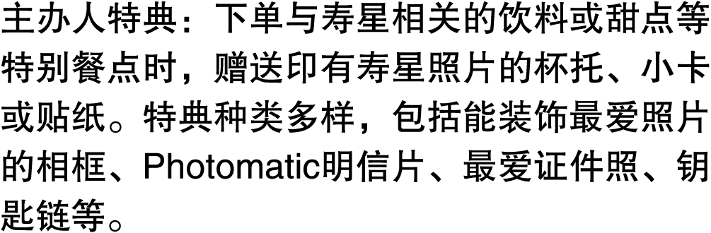 主办人特典：下单与寿星相关的饮料或甜点等特别餐点时，赠送印有寿星照片的杯托、小卡或贴纸。特典种类多样，包括能装饰最爱照片的相框、Photomatic明信片、最爱证件照、钥匙链等。