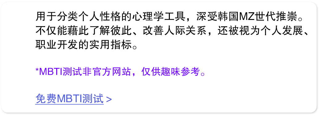 用于分类个人性格的心理学工具，深受韩国MZ世代推崇。不仅能藉此了解彼此、改善人际关系，还被视为个人发展、职业开发的实用指标。 *MBTI测试非官方网站，仅供趣味参考。 免费MBTI测试 
