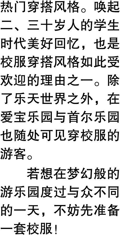 热门穿搭风格。唤起二、三十岁人的学生时代美好回忆，也是校服穿搭风格如此受欢迎的理由之一。除了乐天世界之外，在爱宝乐园与首尔乐园也随处可见穿校服的游客。 若想在梦幻般的游乐园度过与众不同的一天，不妨先准备一套校服！