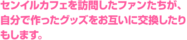 センイルカフェを訪問したファンたちが、自分で作ったグッズをお互いに交換したりもします。
