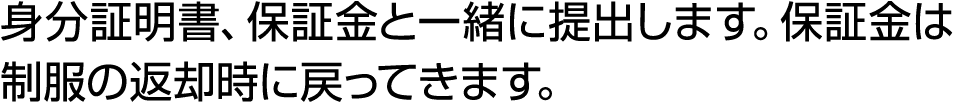 身分証明書、保証金と一緒に提出します。保証金は制服の返却時に戻ってきます。