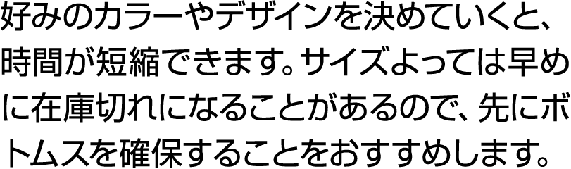 好みのカラーやデザインを決めていくと、時間が短縮できます。サイズよっては早めに在庫切れになることがあるので、先にボトムスを確保することをおすすめします。