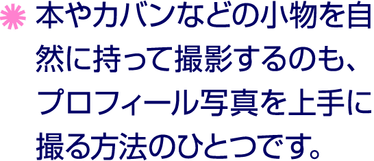￼ 本やカバンなどの小物を自然に持って撮影するのも、プロフィール写真を上手に撮る方法のひとつです。