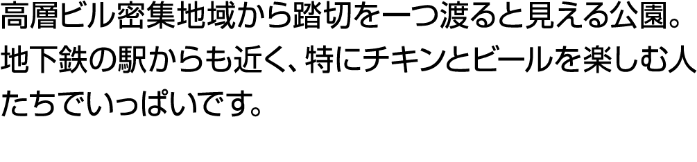 高層ビル密集地域から踏切を一つ渡ると見える公園。地下鉄の駅からも近く、特にチキンとビールを楽しむ人たちでいっぱいです。
