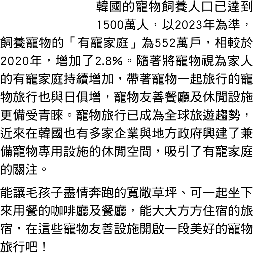 韓國的寵物飼養人口已達到1500萬人，以2023年為準，飼養寵物的「有寵家庭」為552萬戶，相較於2020年，增加了2.8%。隨著將寵物視為家人的有寵家庭持續增加，帶著寵物一起旅行的寵物旅行也與日俱增，寵物友善餐廳及休閒設施更備受青睞...