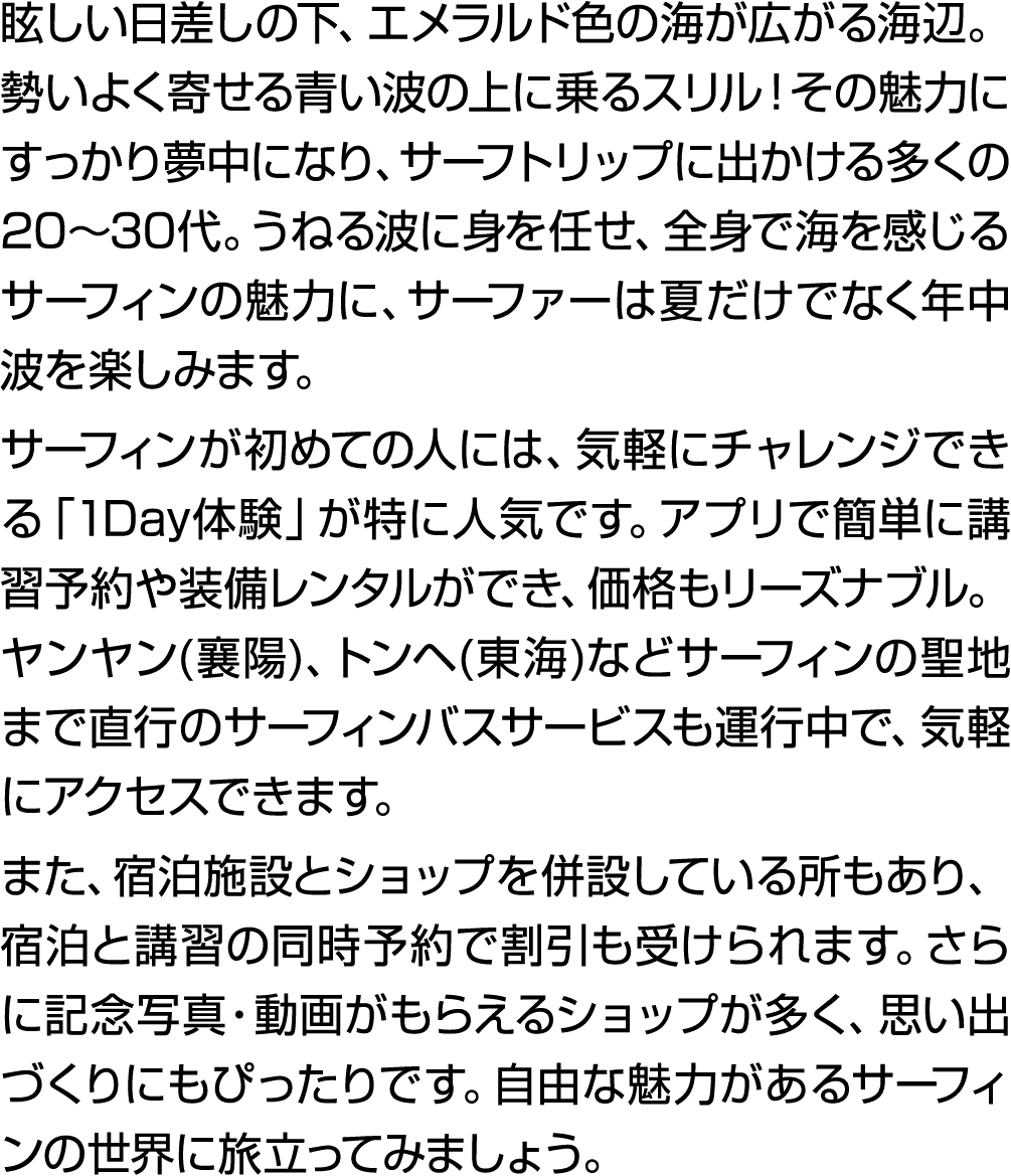 眩しい日差しの下、エメラルド色の海が広がる海辺。勢いよく寄せる青い波の上に乗るスリル！その魅力にすっかり夢中になり、サーフトリップに出かける多くの20～30代。うねる波に身を任せ、全身で海を感じるサーフィンの魅力に、サーファーは夏だけ...