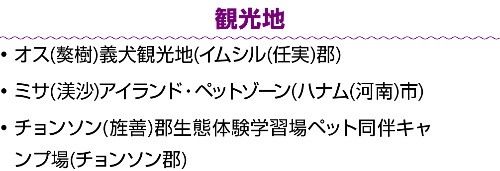 観光地 • オス(獒樹)義犬観光地(イムシル(任実)郡) • ミサ(渼沙)アイランド・ペットゾーン(ハナム(河南)市) • チョンソン(旌善)郡生態体験学習場ペット同伴キャンプ場(チョンソン郡)
