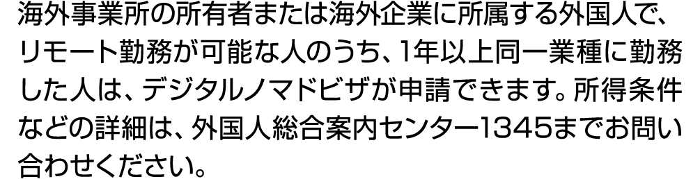 海外事業所の所有者または海外企業に所属する外国人で、リモート勤務が可能な人のうち、1年以上同一業種に勤務した人は、デジタルノマドビザが申請できます。所得条件などの詳細は、外国人総合案内センター1345までお問い合わせください。