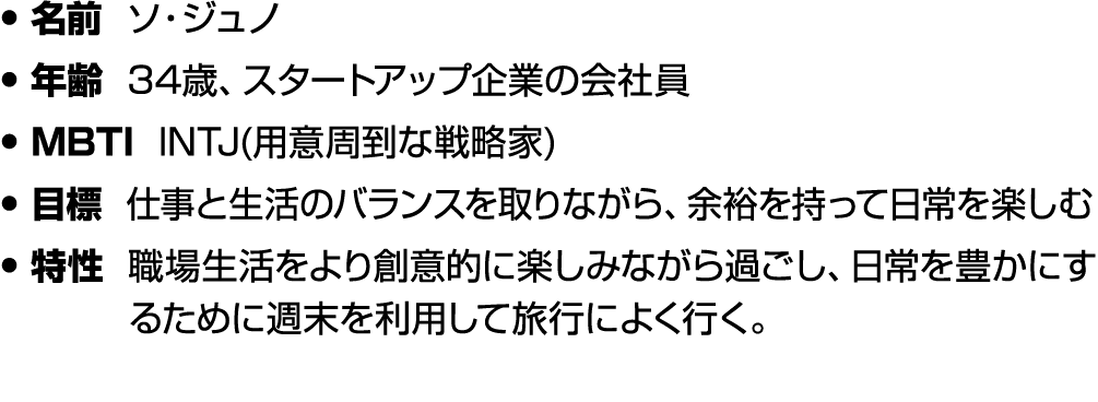 • 名前 ソ・ジュノ • 年齢 34歳、スタートアップ企業の会社員 • MBTI INTJ(用意周到な戦略家) • 目標 仕事と生活のバランスを取りながら、余裕を持って日常を楽しむ • 特性 職場生活をより創意的に楽しみながら過ごし、...