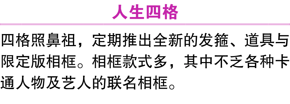人生四格 四格照鼻祖，定期推出全新的发箍、道具与限定版相框。相框款式多，其中不乏各种卡通人物及艺人的联名相框。