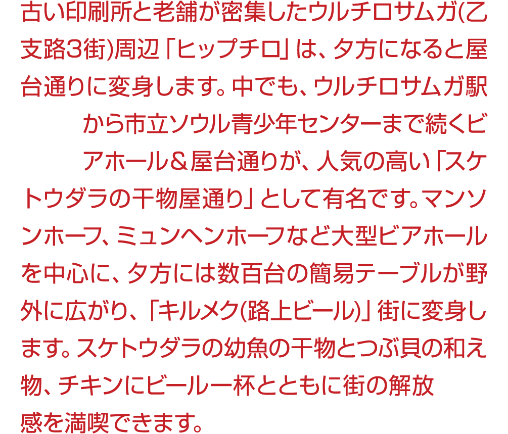 古い印刷所と老舗が密集したウルチロサムガ(乙支路3街)周辺「ヒップチロ」は、夕方になると屋台通りに変身します。中でも、ウルチロサムガ駅から市立ソウル青少年センターまで続くビアホール＆屋台通りが、人気の高い「スケトウダラの干物屋通り」と...