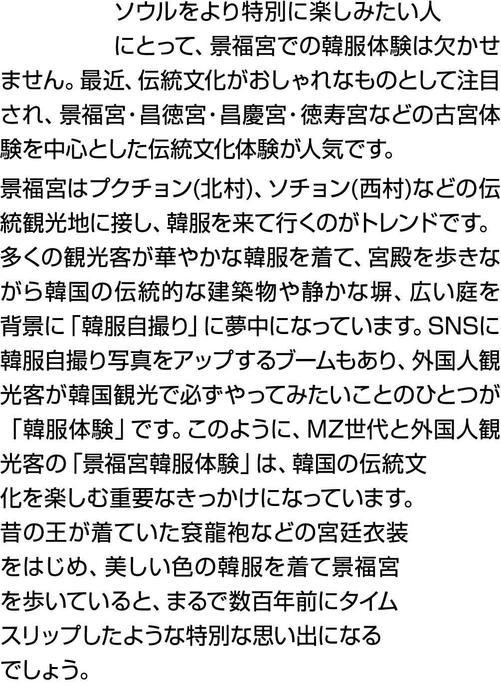 ソウルをより特別に楽しみたい人にとって、景福宮での韓服体験は欠かせません。最近、伝統文化がおしゃれなものとして注目され、景福宮・昌徳宮・昌慶宮・徳寿宮などの古宮体験を中心とした伝統文化体験が人気です。 景福宮はプクチョン(北村)、ソチ...