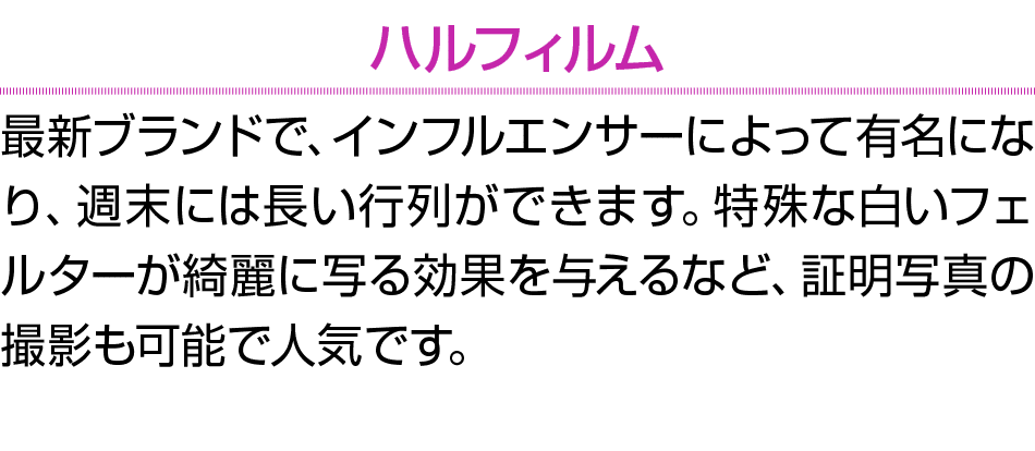ハルフィルム 最新ブランドで、インフルエンサーによって有名になり、週末には長い行列ができます。特殊な白いフェルターが綺麗に写る効果を与えるなど、証明写真の撮影も可能で人気です。