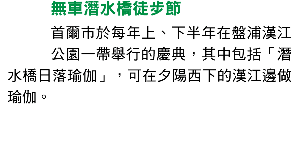 無車潛水橋徒步節 首爾市於每年上、下半年在盤浦漢江公園一帶舉行的慶典，其中包括「潛水橋日落瑜伽」，可在夕陽西下的漢江邊做瑜伽。