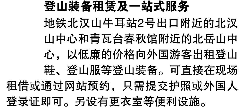 登山装备租赁及一站式服务 地铁北汉山牛耳站2号出口附近的北汉山中心和青瓦台春秋馆附近的北岳山中心，以低廉的价格向外国游客出租登山鞋、登山服等登山装备。可直接在现场租借或通过网站预约，只需提交护照或外国人登录证即可。另设有更衣室等便利设施。